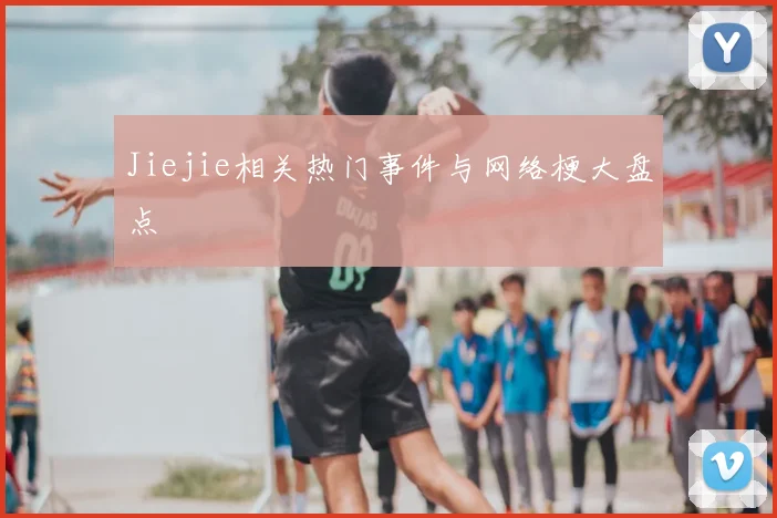 Jiejie相关热门事件与网络梗大盘点
