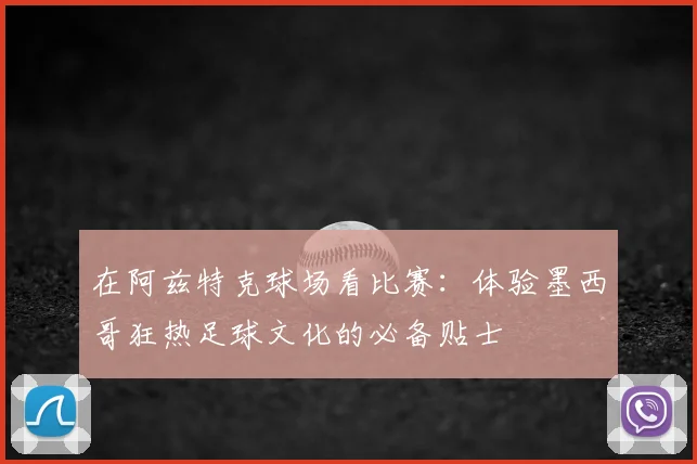 在阿兹特克球场看比赛:体验墨西哥狂热足球文化的必备贴士