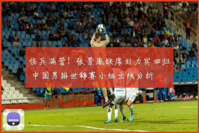 伤兵满营！张景胤缺席刘力宾回归 中国男排世锦赛小组出线分析