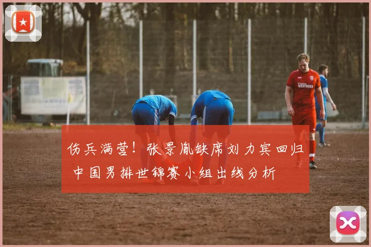 伤兵满营！张景胤缺席刘力宾回归 中国男排世锦赛小组出线分析