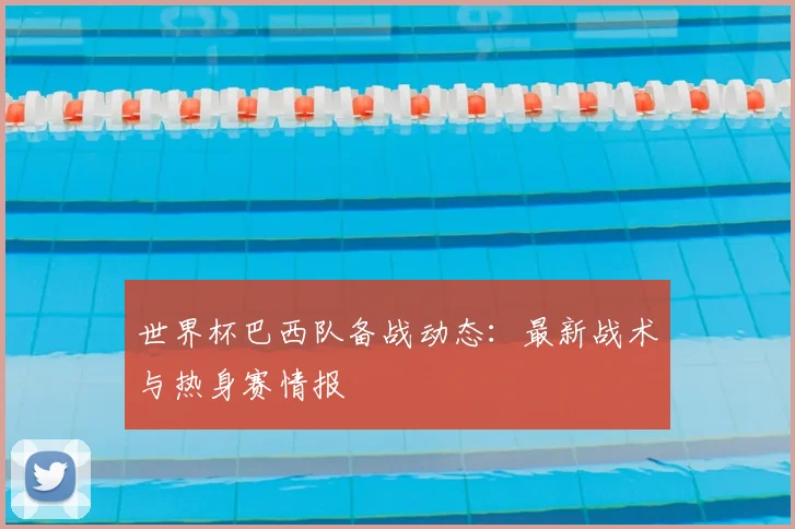 世界杯巴西队备战动态:最新战术与热身赛情报