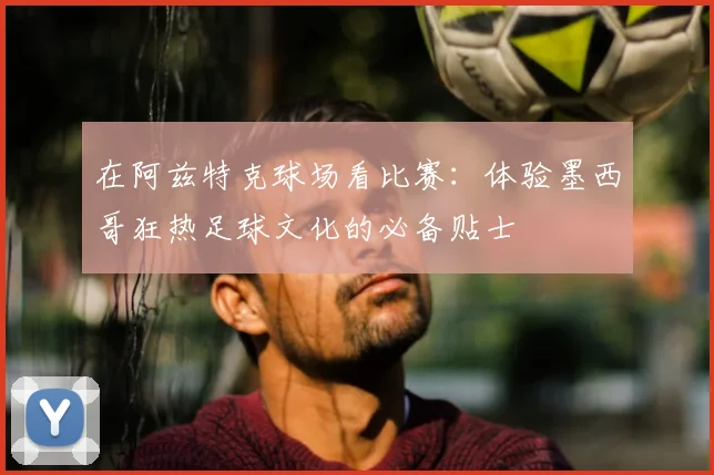 在阿兹特克球场看比赛：体验墨西哥狂热足球文化的必备贴士