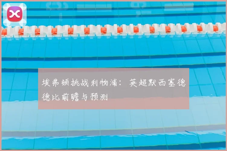 埃弗顿挑战利物浦：英超默西塞德德比前瞻与预测