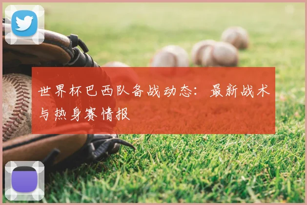 世界杯巴西队备战动态：最新战术与热身赛情报