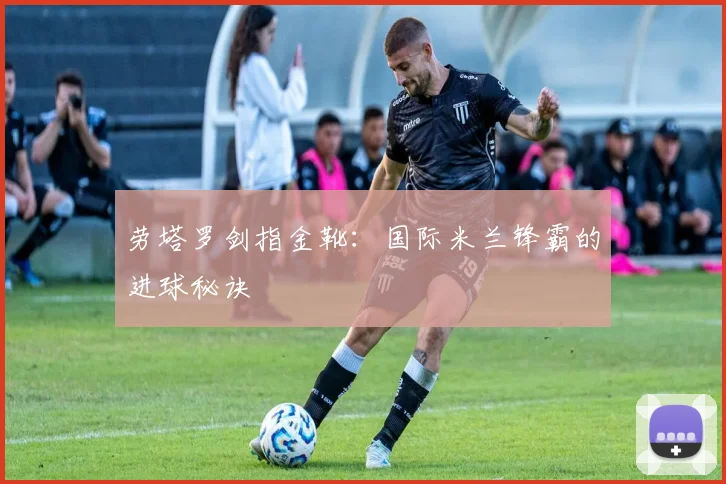 劳塔罗剑指金靴:国际米兰锋霸的进球秘诀