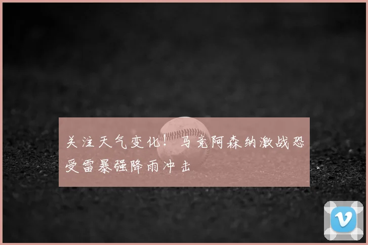 关注天气变化！马竞阿森纳激战恐受雷暴强降雨冲击