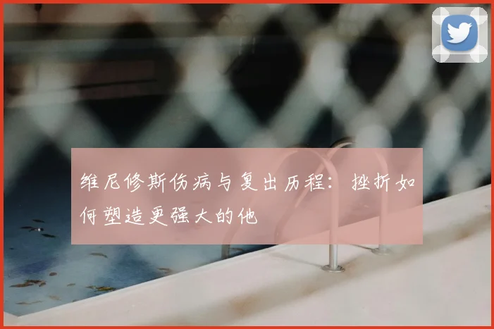 维尼修斯伤病与复出历程：挫折如何塑造更强大的他