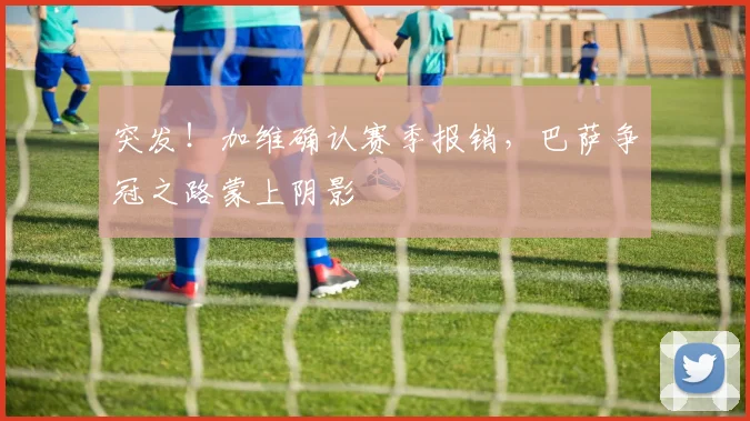 突发！加维确认赛季报销，巴萨争冠之路蒙上阴影