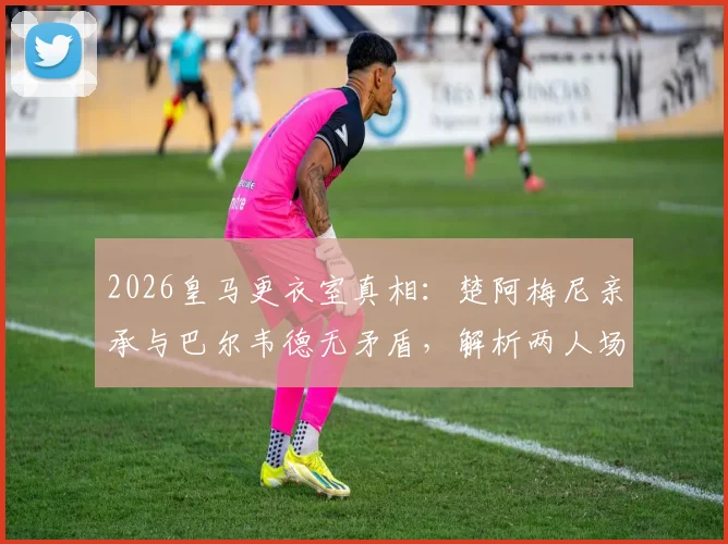 2026皇马更衣室真相：楚阿梅尼亲承与巴尔韦德无矛盾，解析两人场上位置与中场竞争关系