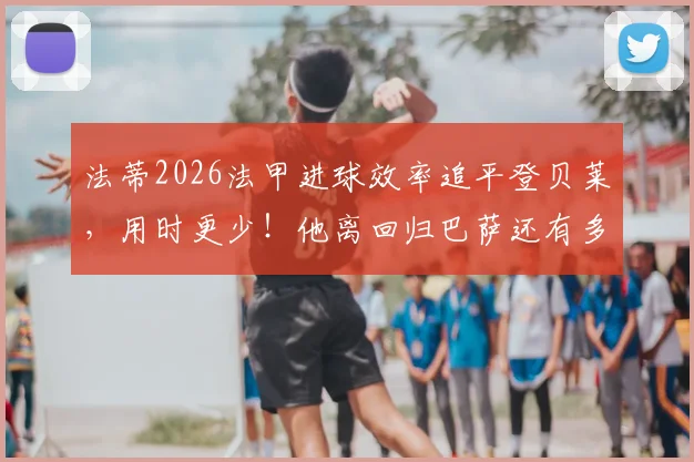 法蒂2026法甲进球效率追平登贝莱，用时更少！他离回归巴萨还有多远？租借现状与未来分析