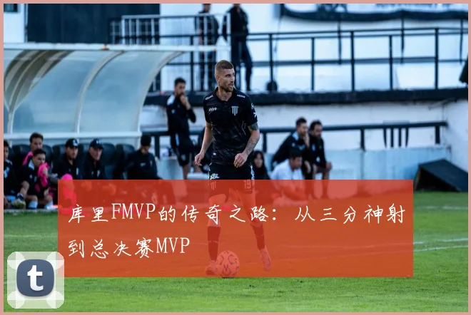 库里FMVP的传奇之路：从三分神射到总决赛MVP