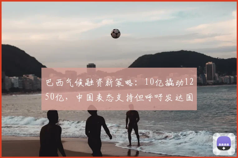 巴西气候融资新策略：10亿撬动1250亿，中国表态支持但呼吁发达国家出资