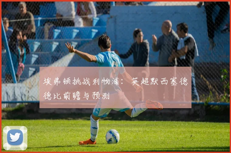 埃弗顿挑战利物浦：英超默西塞德德比前瞻与预测