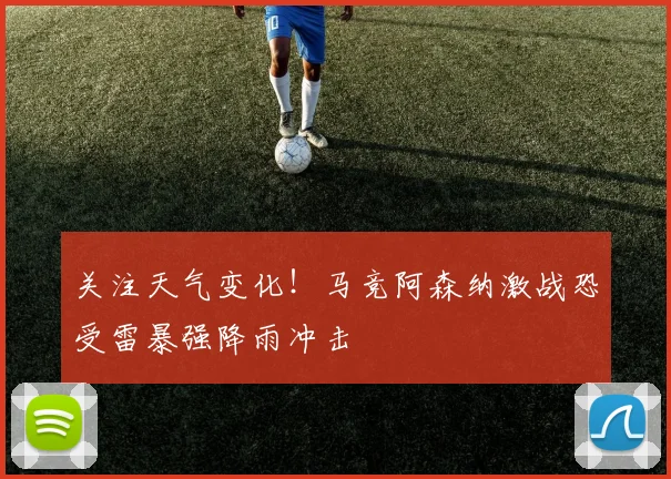 关注天气变化！马竞阿森纳激战恐受雷暴强降雨冲击