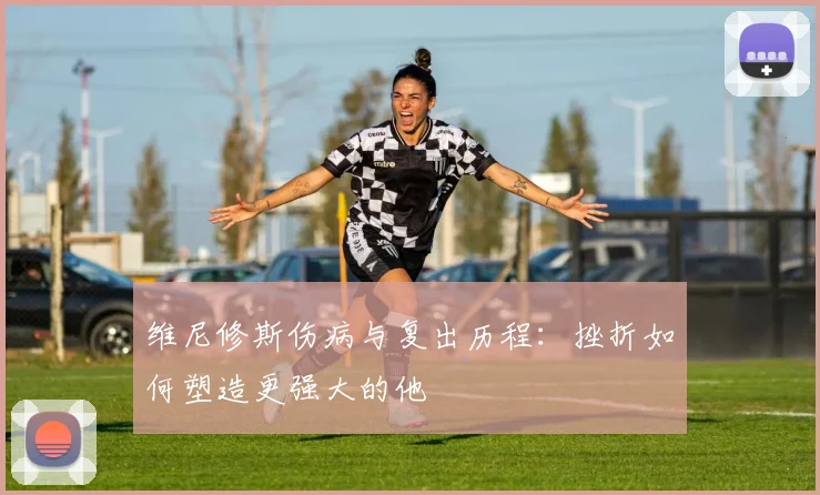 维尼修斯伤病与复出历程：挫折如何塑造更强大的他
