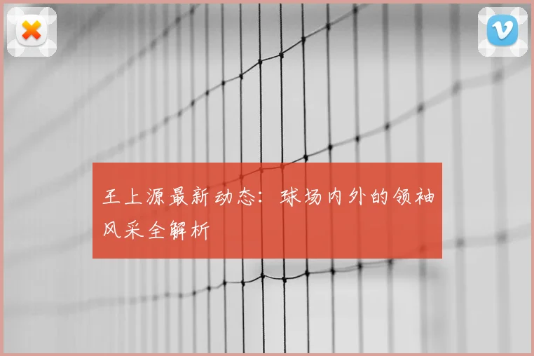 王上源最新动态：球场内外的领袖风采全解析